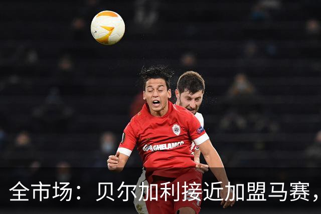 全市场：贝尔加利接近加盟马赛，马赛报价先租后买1300万欧