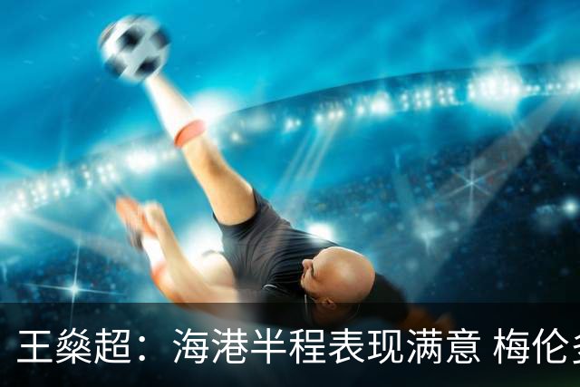 王燊超：海港半程表现满意 梅伦多回归将带来新变化