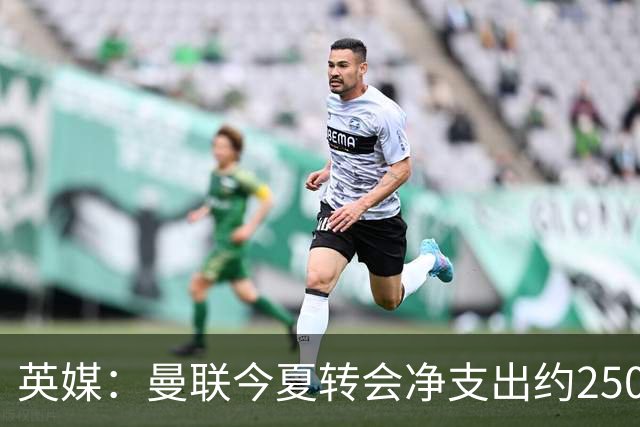 英媒：曼联今夏转会净支出约2500万镑，无合适目标他们宁愿等待